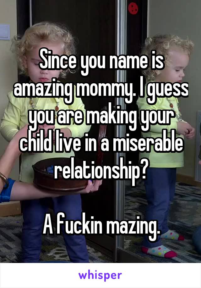 Since you name is amazing mommy. I guess you are making your child live in a miserable relationship?

A fuckin mazing.