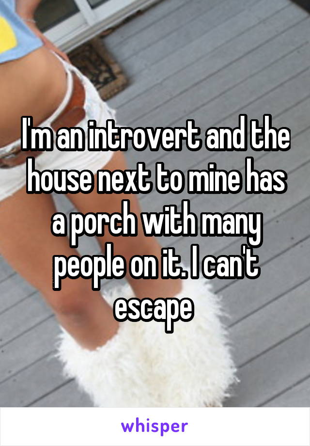 I'm an introvert and the house next to mine has a porch with many people on it. I can't escape 