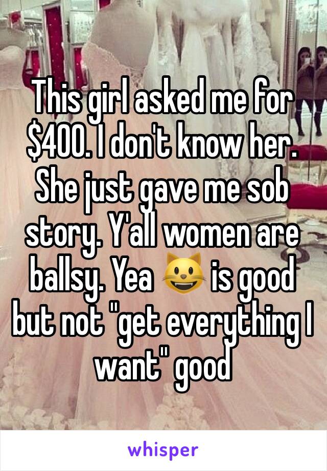 This girl asked me for $400. I don't know her. She just gave me sob story. Y'all women are ballsy. Yea 😺 is good but not "get everything I want" good