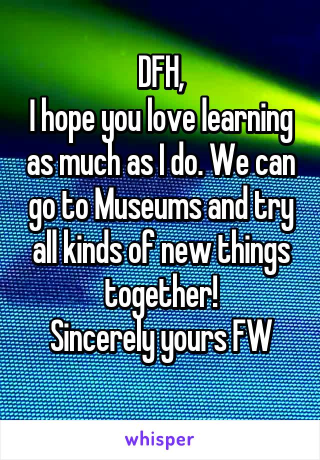 DFH,
I hope you love learning as much as I do. We can go to Museums and try all kinds of new things together!
Sincerely yours FW
