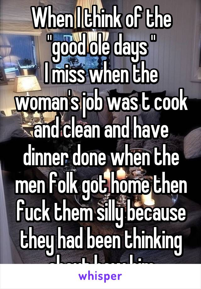 When I think of the "good ole days "
I miss when the woman's job was t cook and clean and have dinner done when the men folk got home then fuck them silly because they had been thinking about how him