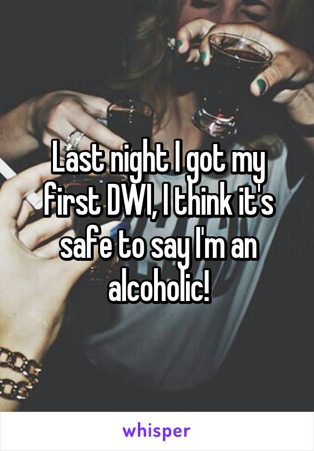 Last night I got my first DWI, I think it's safe to say I'm an alcoholic!