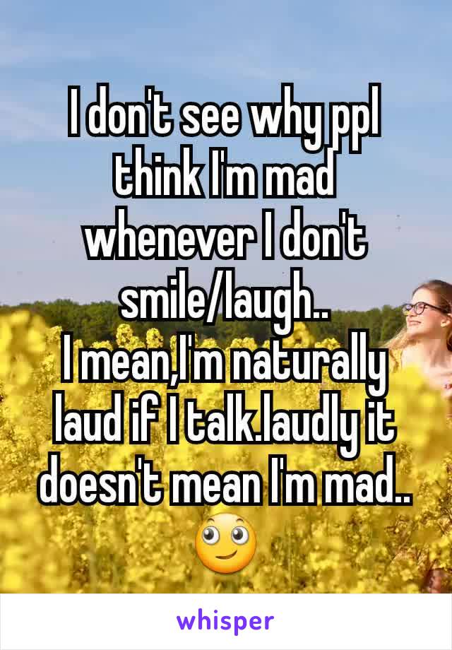 I don't see why ppl think I'm mad whenever I don't smile/laugh..
I mean,I'm naturally laud if I talk.laudly it doesn't mean I'm mad.. 🙄