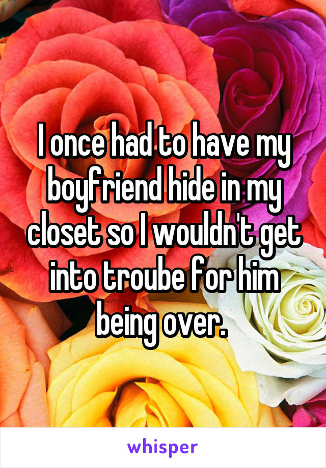 I once had to have my boyfriend hide in my closet so I wouldn't get into troube for him being over. 