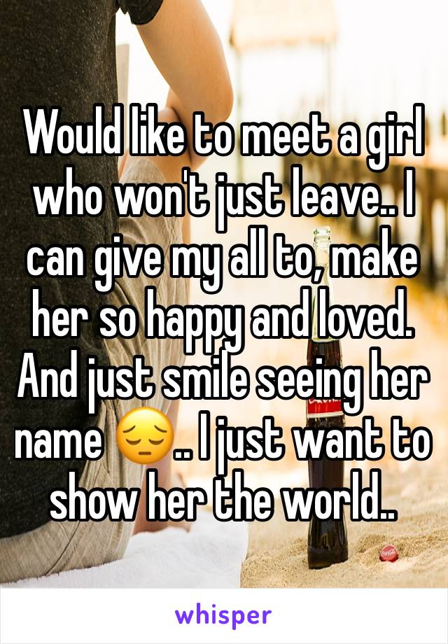 Would like to meet a girl who won't just leave.. I can give my all to, make her so happy and loved. And just smile seeing her name 😔.. I just want to show her the world.. 