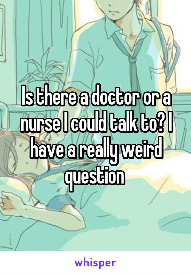 Is there a doctor or a nurse I could talk to? I have a really weird question 