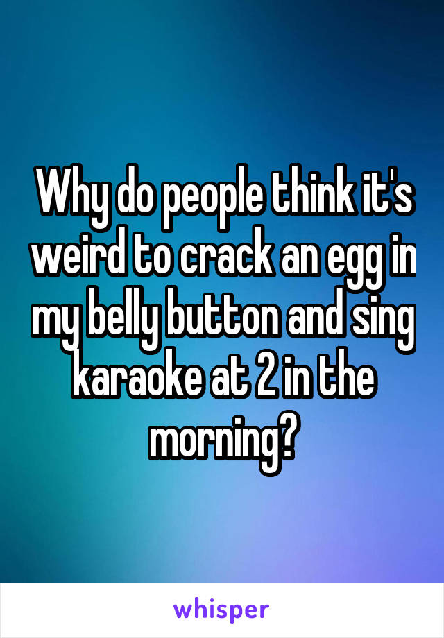 Why do people think it's weird to crack an egg in my belly button and sing karaoke at 2 in the morning?