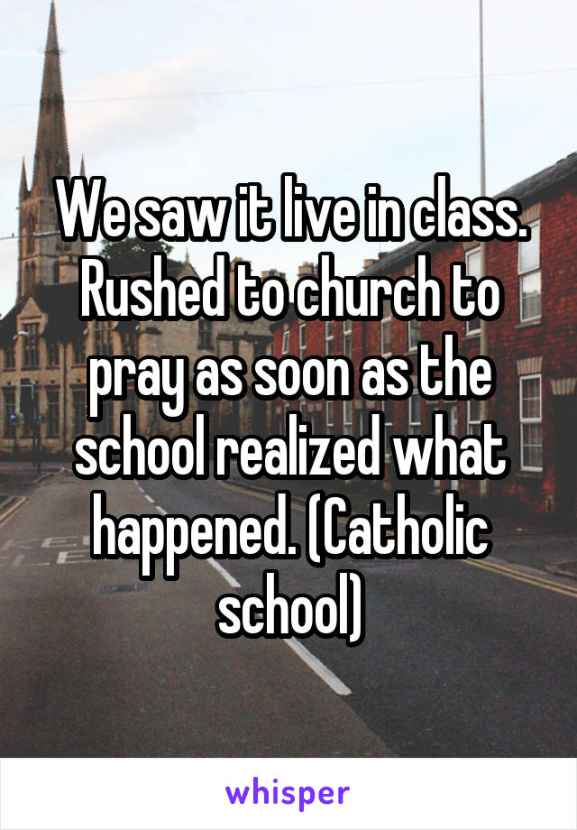 We saw it live in class. Rushed to church to pray as soon as the school realized what happened. (Catholic school)