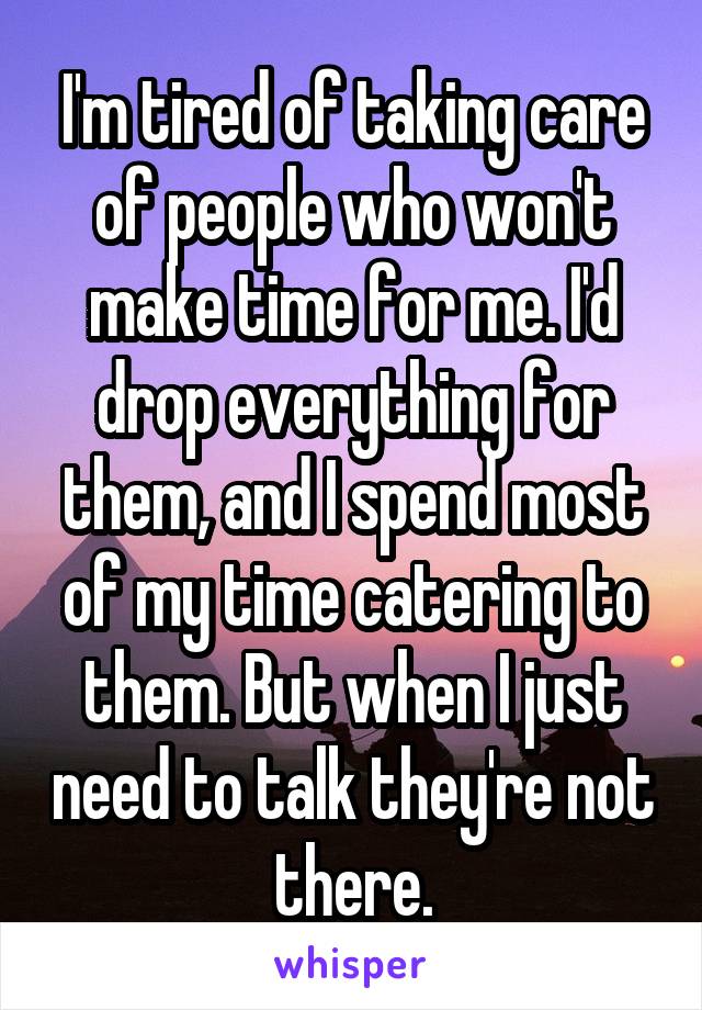 I'm tired of taking care of people who won't make time for me. I'd drop everything for them, and I spend most of my time catering to them. But when I just need to talk they're not there.