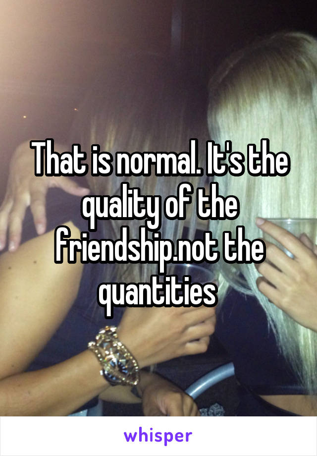 That is normal. It's the quality of the friendship.not the quantities 