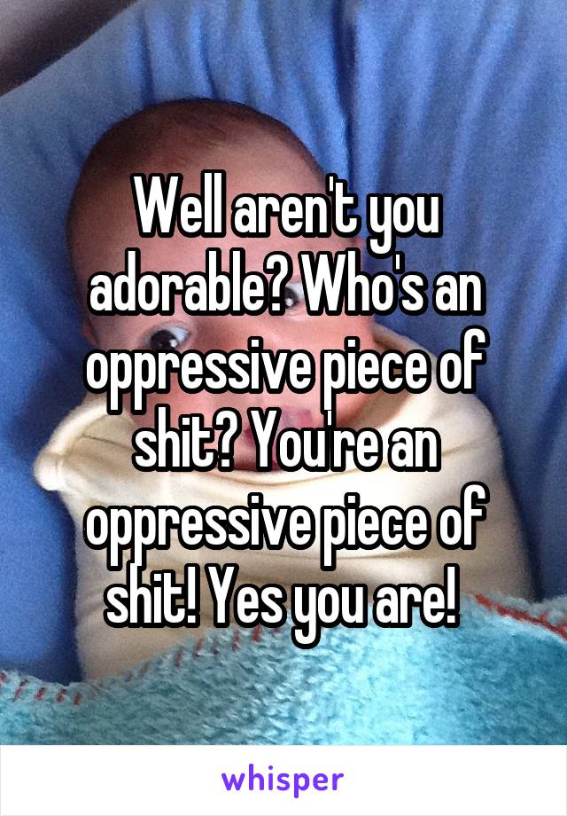 Well aren't you adorable? Who's an oppressive piece of shit? You're an oppressive piece of shit! Yes you are! 