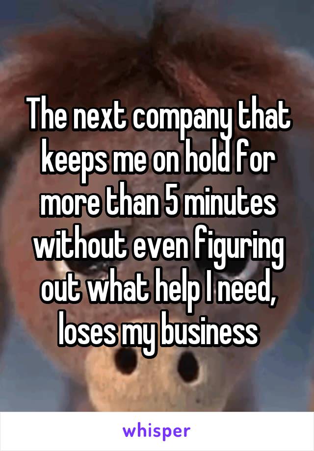 The next company that keeps me on hold for more than 5 minutes without even figuring out what help I need, loses my business
