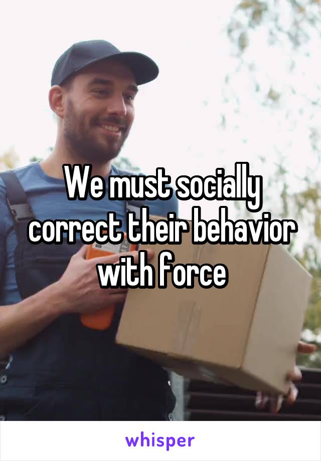 We must socially correct their behavior with force