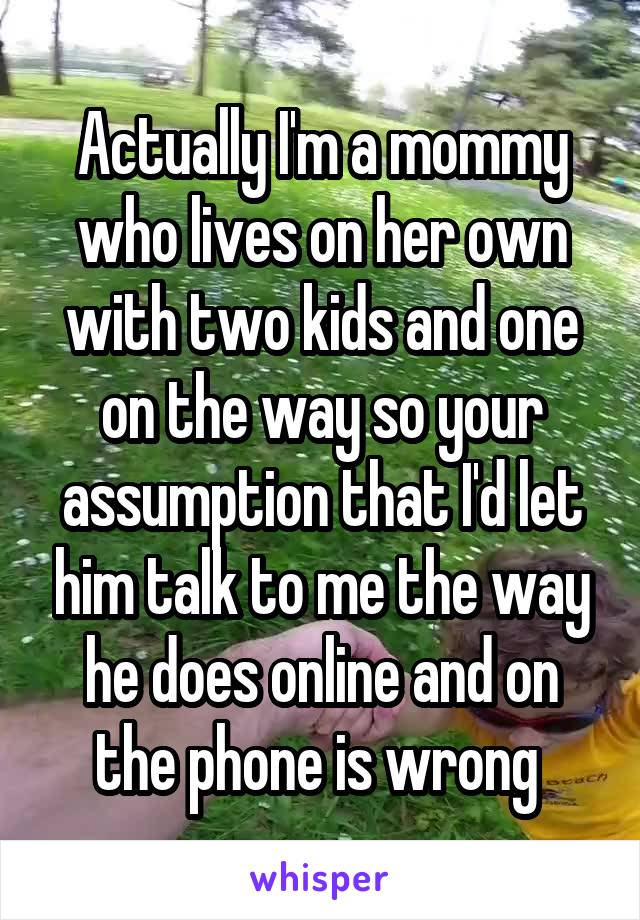Actually I'm a mommy who lives on her own with two kids and one on the way so your assumption that I'd let him talk to me the way he does online and on the phone is wrong 