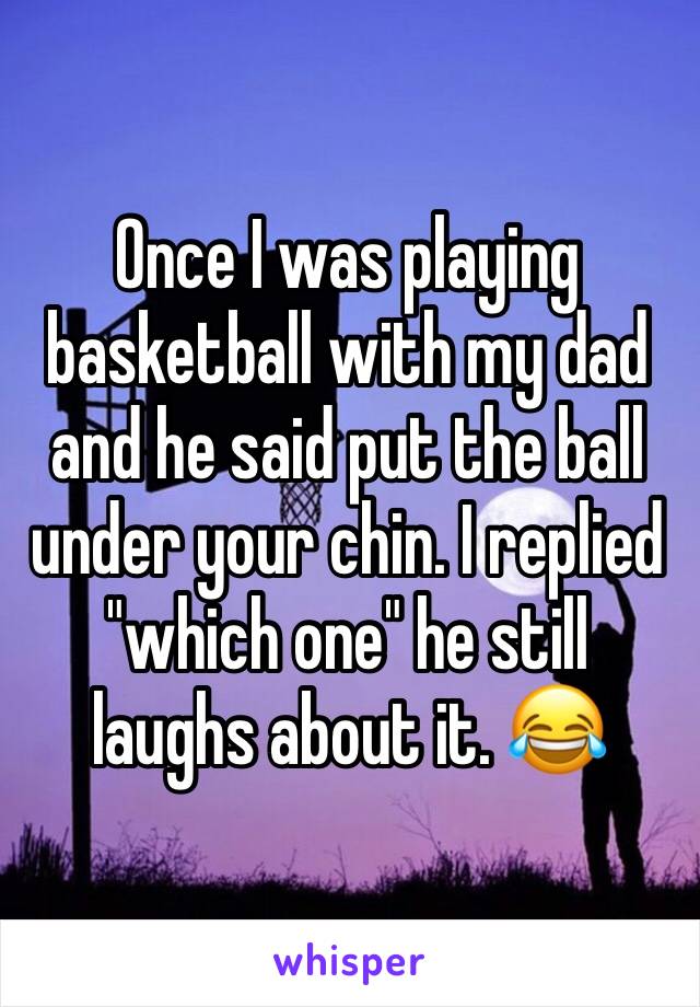 Once I was playing basketball with my dad and he said put the ball under your chin. I replied "which one" he still laughs about it. 😂