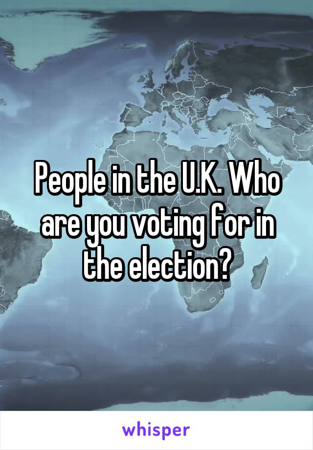 People in the U.K. Who are you voting for in the election?