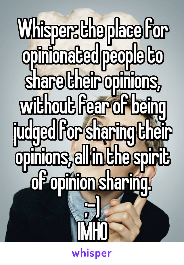 Whisper: the place for opinionated people to share their opinions, without fear of being judged for sharing their opinions, all in the spirit of opinion sharing. 
;-)
IMHO