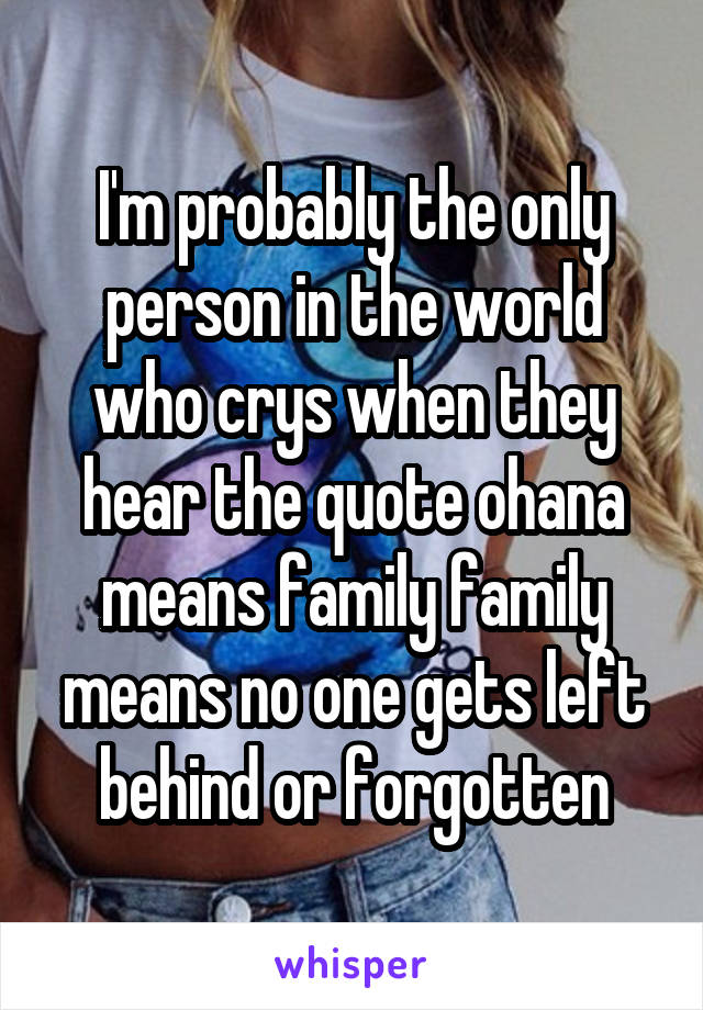 I'm probably the only person in the world who crys when they hear the quote ohana means family family means no one gets left behind or forgotten