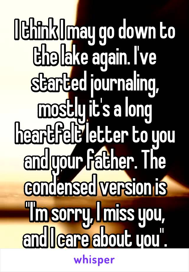 I think I may go down to the lake again. I've started journaling, mostly it's a long heartfelt letter to you and your father. The condensed version is "I'm sorry, I miss you, and I care about you".
