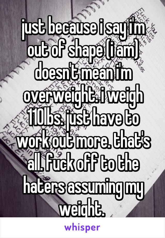 just because i say i'm out of shape (i am) doesn't mean i'm overweight. i weigh 110lbs. just have to work out more. that's all. fuck off to the haters assuming my weight. 