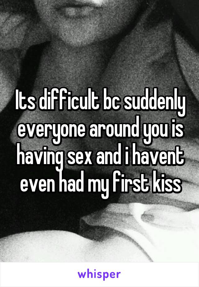 Its difficult bc suddenly everyone around you is having sex and i havent even had my first kiss