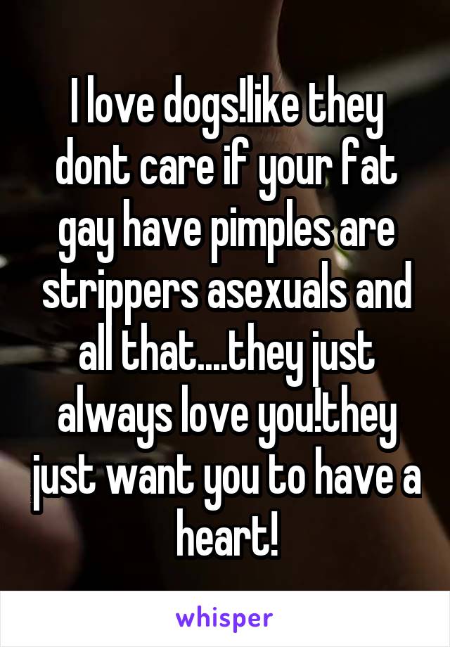 I love dogs!like they dont care if your fat gay have pimples are strippers asexuals and all that....they just always love you!they just want you to have a heart!