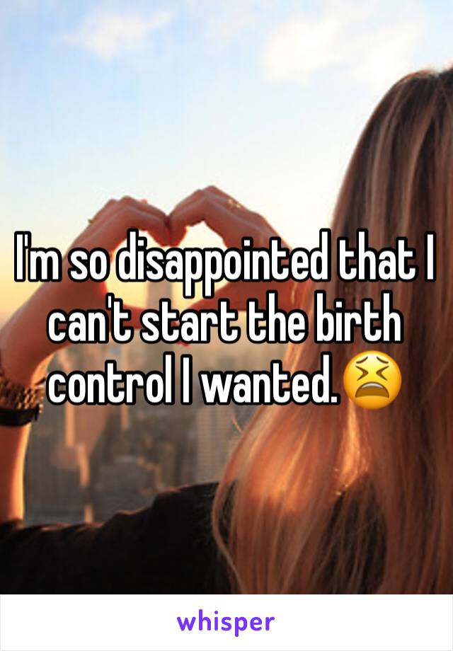 I'm so disappointed that I can't start the birth control I wanted.😫
