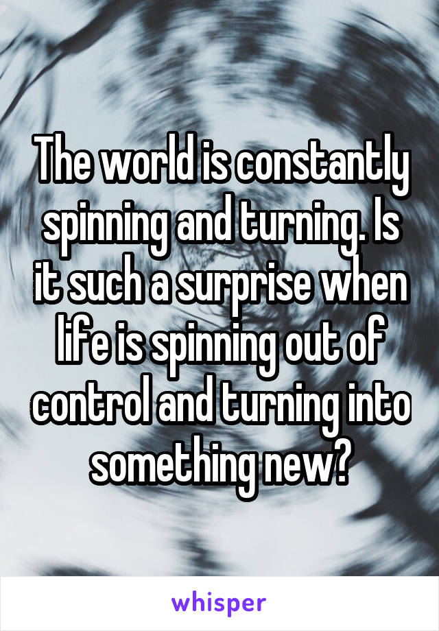 The world is constantly spinning and turning. Is it such a surprise when life is spinning out of control and turning into something new?