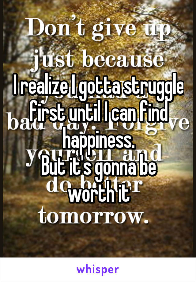 I realize I gotta struggle first until I can find happiness.
But it's gonna be worth it