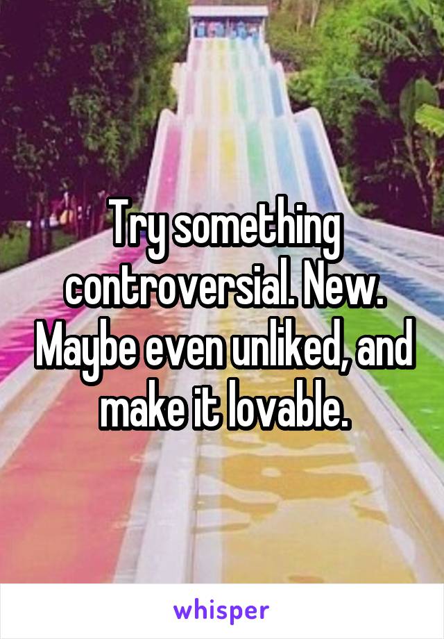 Try something controversial. New. Maybe even unliked, and make it lovable.