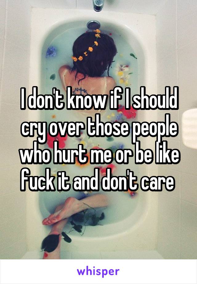 I don't know if I should cry over those people who hurt me or be like fuck it and don't care 