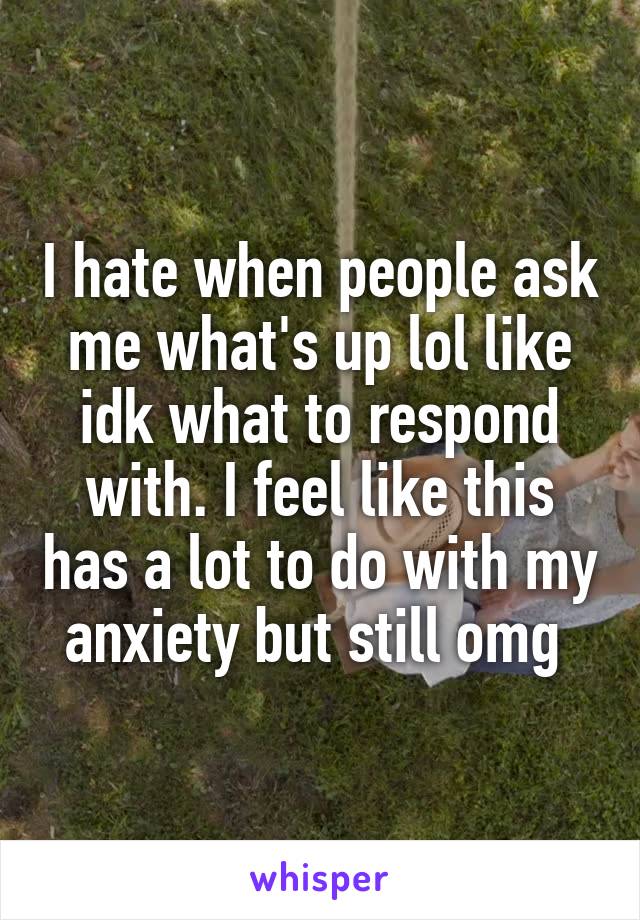 I hate when people ask me what's up lol like idk what to respond with. I feel like this has a lot to do with my anxiety but still omg 