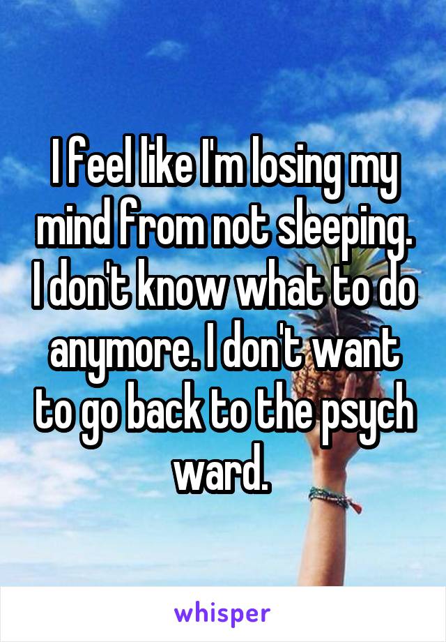 I feel like I'm losing my mind from not sleeping. I don't know what to do anymore. I don't want to go back to the psych ward. 