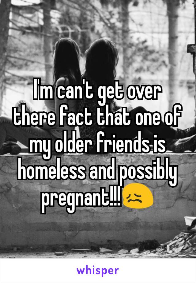I'm can't get over there fact that one of my older friends is homeless and possibly pregnant!!!😖