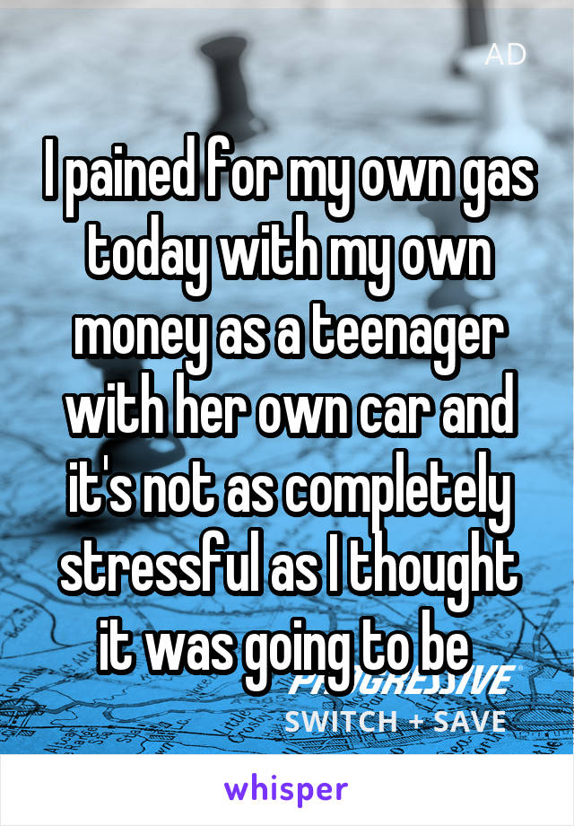 I pained for my own gas today with my own money as a teenager with her own car and it's not as completely stressful as I thought it was going to be 