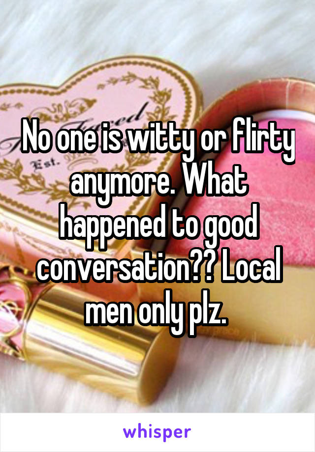 No one is witty or flirty anymore. What happened to good conversation?? Local men only plz. 