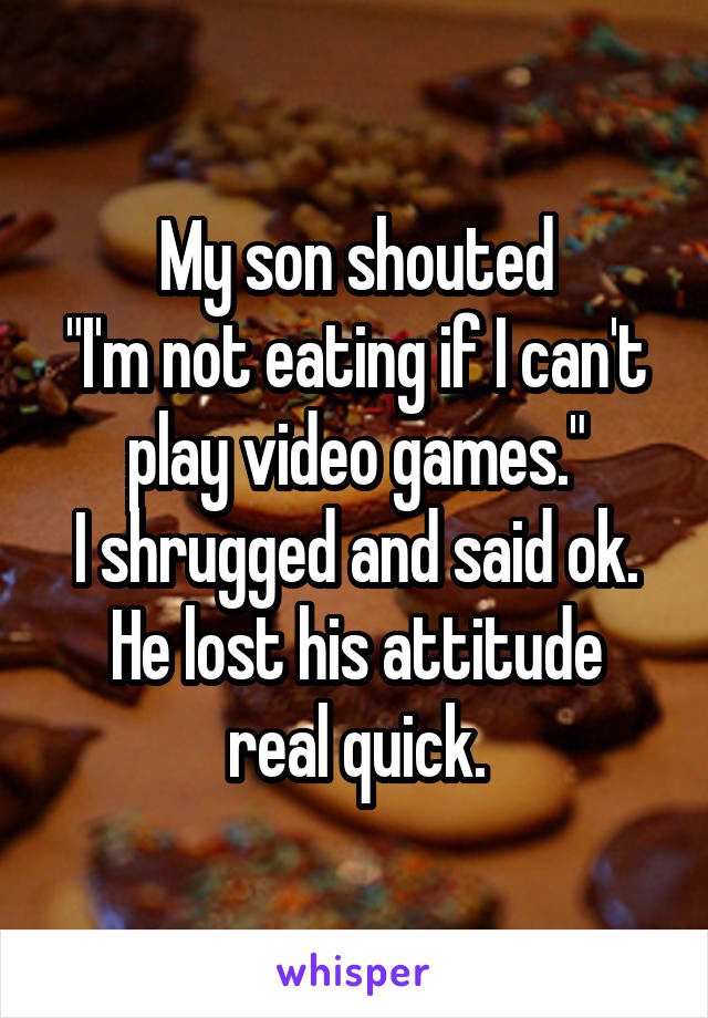 My son shouted
"I'm not eating if I can't play video games."
I shrugged and said ok.
He lost his attitude real quick.