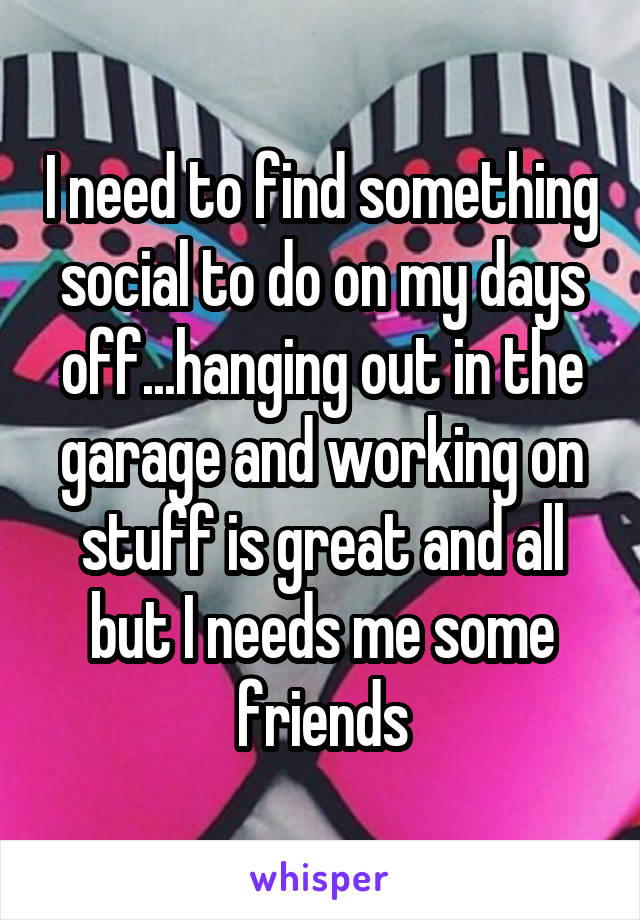 I need to find something social to do on my days off...hanging out in the garage and working on stuff is great and all but I needs me some friends