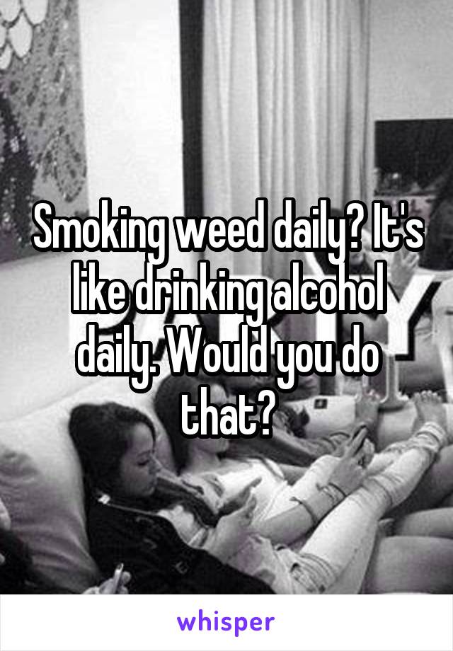 Smoking weed daily? It's like drinking alcohol daily. Would you do that?