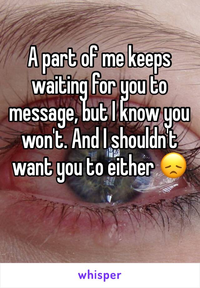 A part of me keeps waiting for you to message, but I know you won't. And I shouldn't want you to either 😞