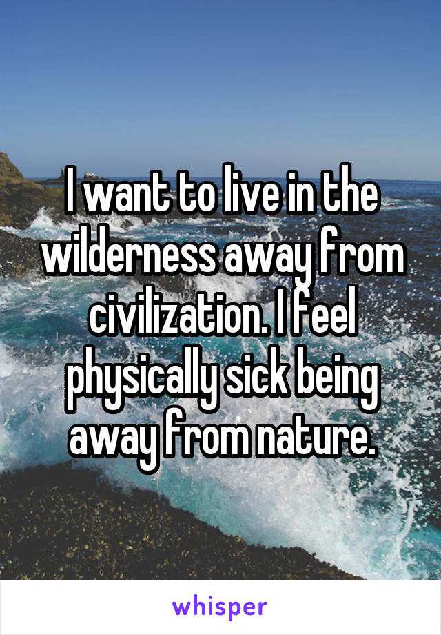 I want to live in the wilderness away from civilization. I feel physically sick being away from nature.