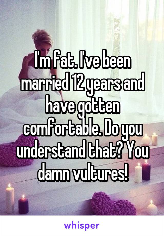 I'm fat. I've been married 12 years and have gotten comfortable. Do you understand that? You damn vultures!