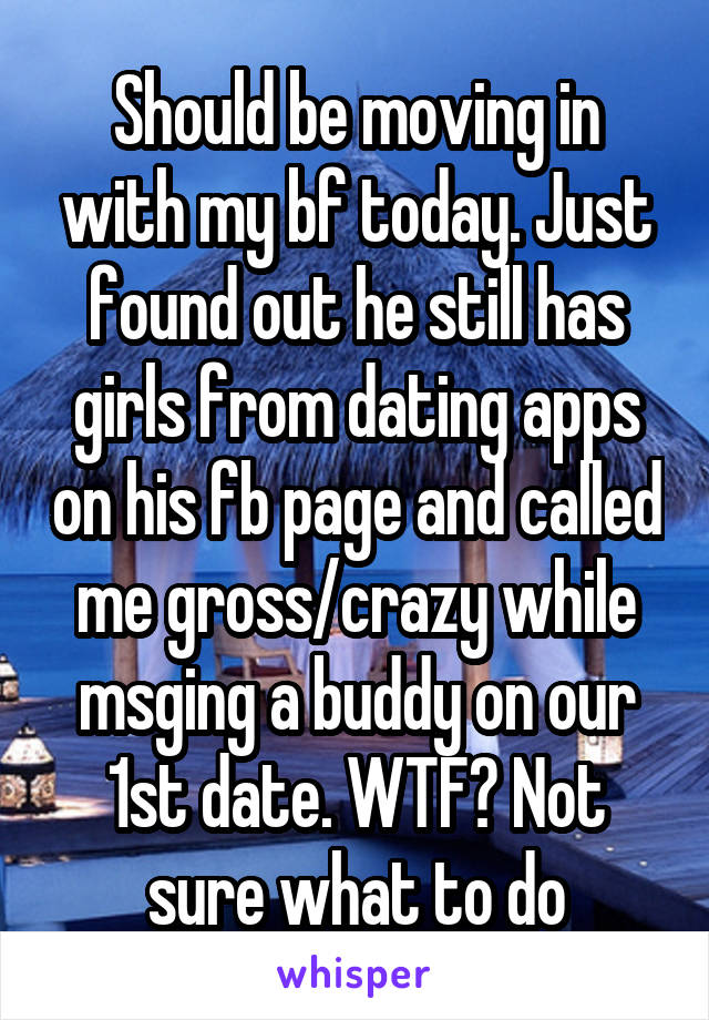 Should be moving in with my bf today. Just found out he still has girls from dating apps on his fb page and called me gross/crazy while msging a buddy on our 1st date. WTF? Not sure what to do