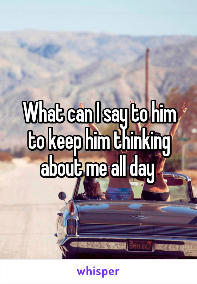 What can I say to him to keep him thinking about me all day 