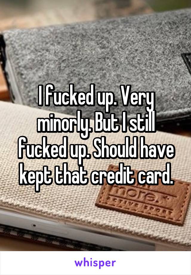 I fucked up. Very minorly. But I still fucked up. Should have kept that credit card.