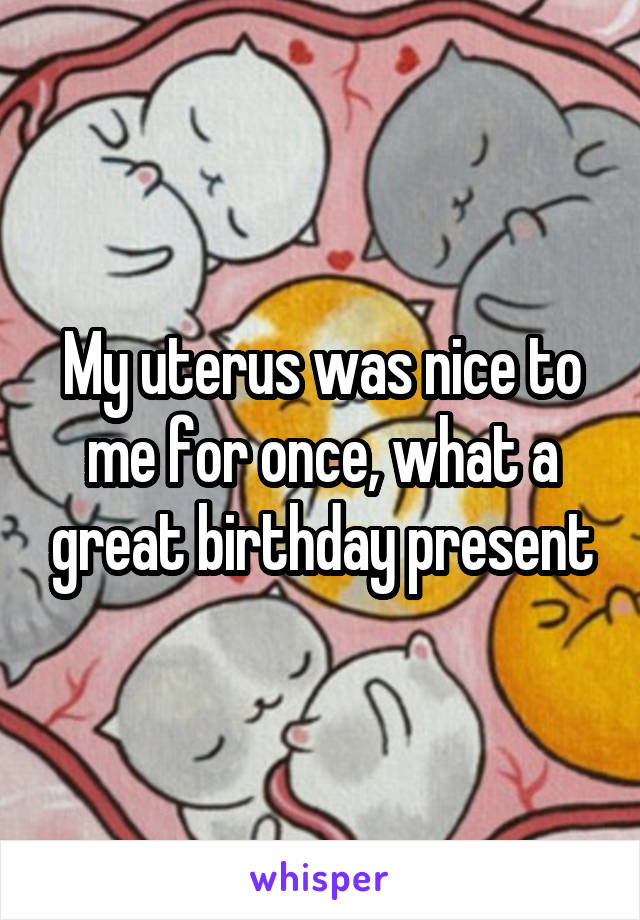 My uterus was nice to me for once, what a great birthday present