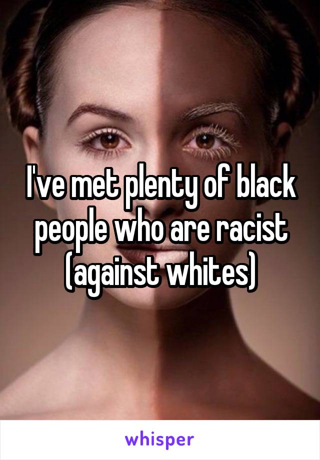 I've met plenty of black people who are racist (against whites)