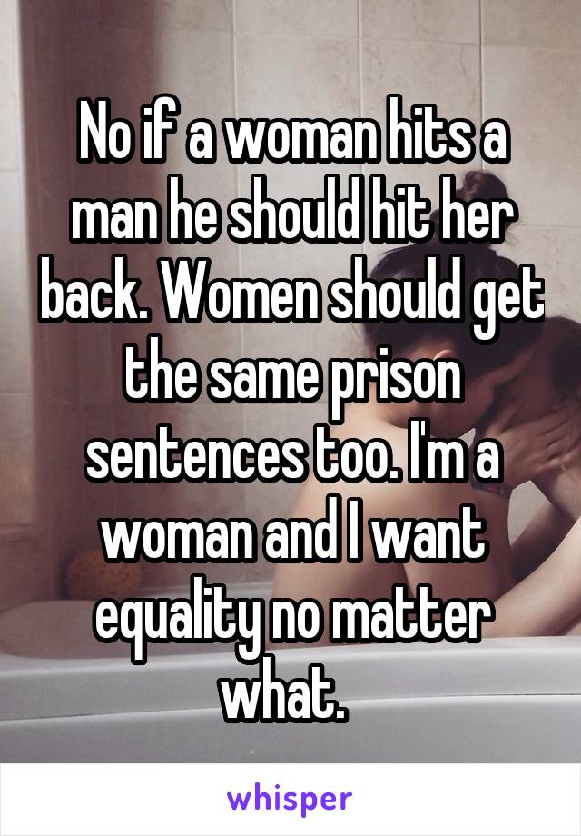 No if a woman hits a man he should hit her back. Women should get the same prison sentences too. I'm a woman and I want equality no matter what.  