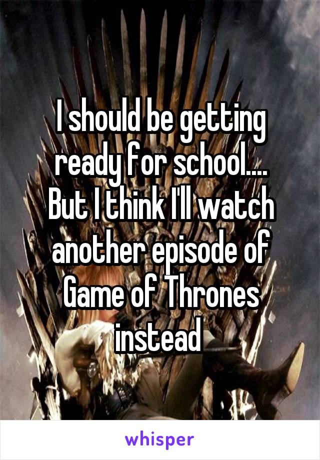 I should be getting ready for school....
But I think I'll watch another episode of Game of Thrones instead 