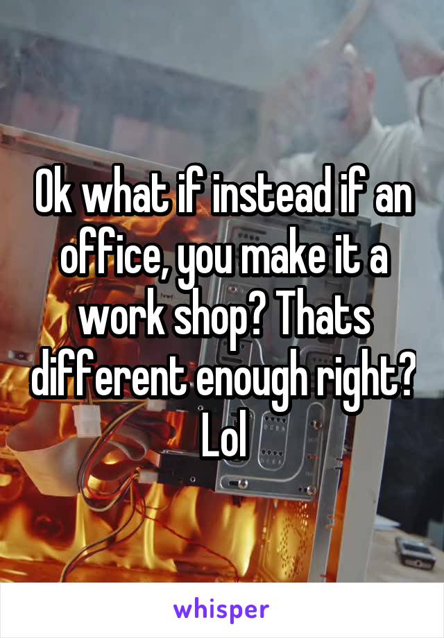 Ok what if instead if an office, you make it a work shop? Thats different enough right? Lol